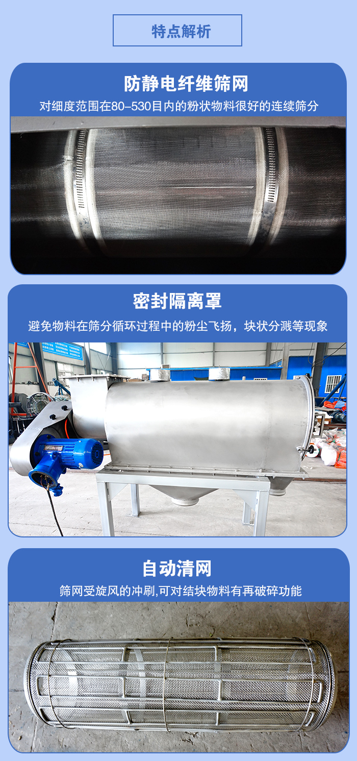 氣旋篩的特點：防靜電纖維篩網:對細度範圍在80-530目內的粉狀物料很好的連續篩分。密封隔離罩：避免物料在篩分循環過程中的粉塵飛揚，塊狀分濺等現象。自動清網，篩網受旋風的衝刷，可對結塊物料有破碎功能。